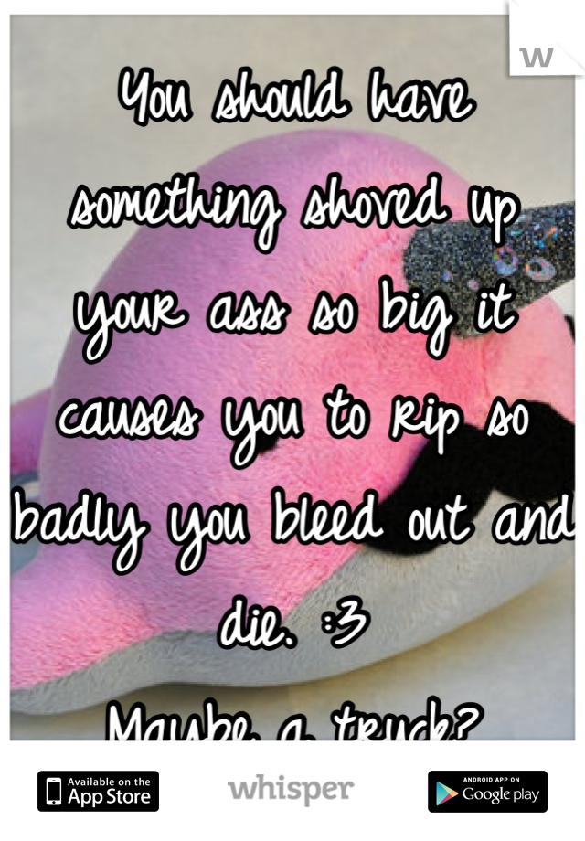 You should have something shoved up your ass so big it causes you to rip so badly you bleed out and die. :3
Maybe a truck?