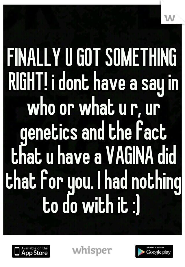 FINALLY U GOT SOMETHING RIGHT! i dont have a say in who or what u r, ur genetics and the fact that u have a VAGINA did that for you. I had nothing to do with it :) 