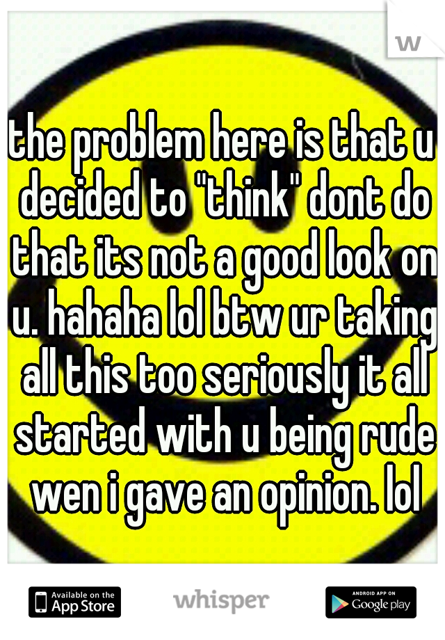 the problem here is that u decided to "think" dont do that its not a good look on u. hahaha lol btw ur taking all this too seriously it all started with u being rude wen i gave an opinion. lol