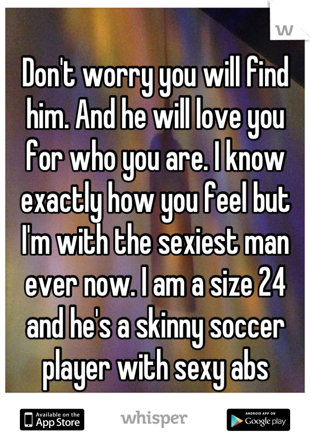 Don't worry you will find him. And he will love you for who you are. I know exactly how you feel but I'm with the sexiest man ever now. I am a size 24 and he's a skinny soccer player with sexy abs