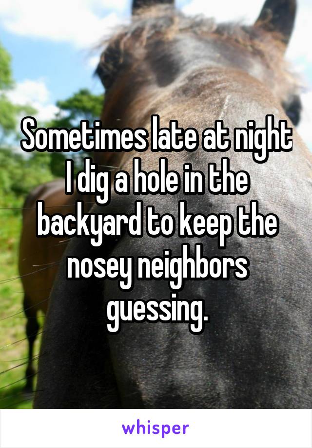 Sometimes late at night I dig a hole in the backyard to keep the nosey neighbors guessing.