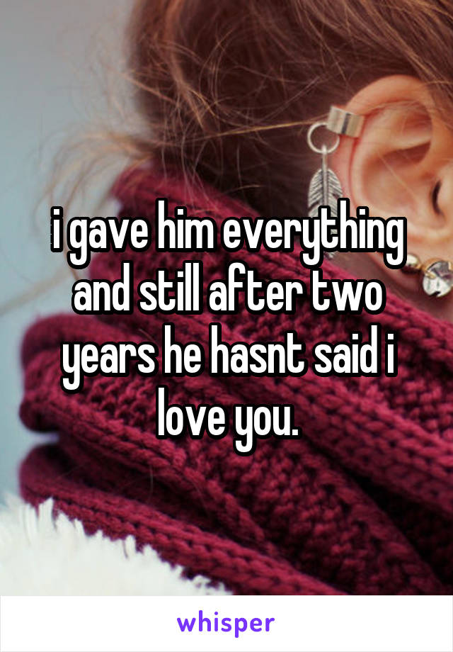 i gave him everything and still after two years he hasnt said i love you.