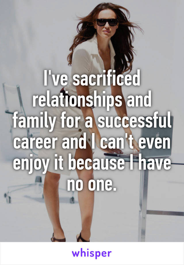 I've sacrificed relationships and family for a successful career and I can't even enjoy it because I have no one.