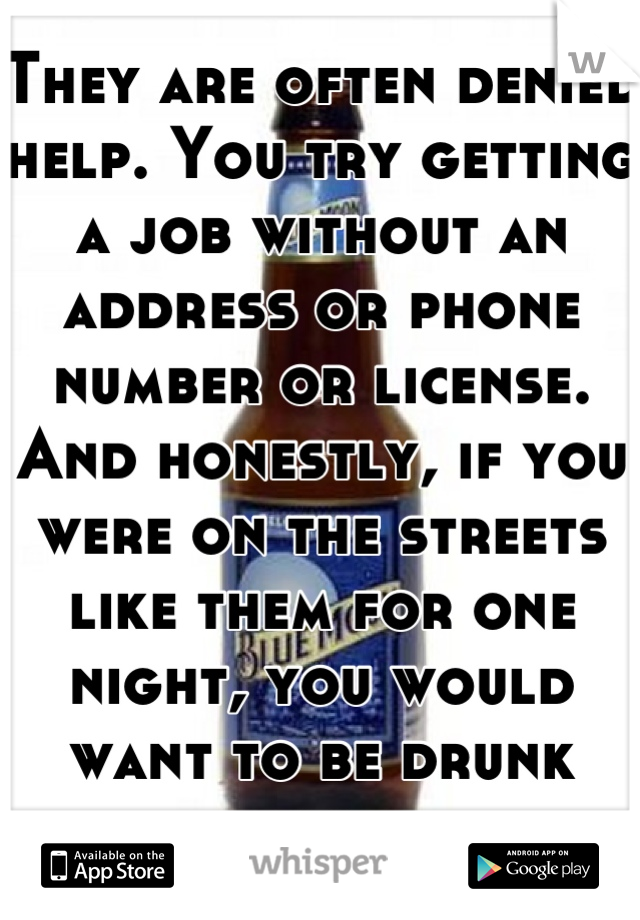 They are often denied help. You try getting a job without an address or phone number or license. And honestly, if you were on the streets like them for one night, you would want to be drunk too. 