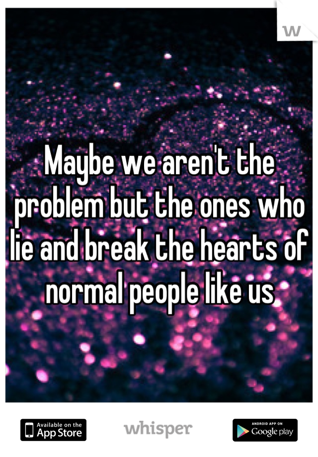 Maybe we aren't the problem but the ones who lie and break the hearts of normal people like us