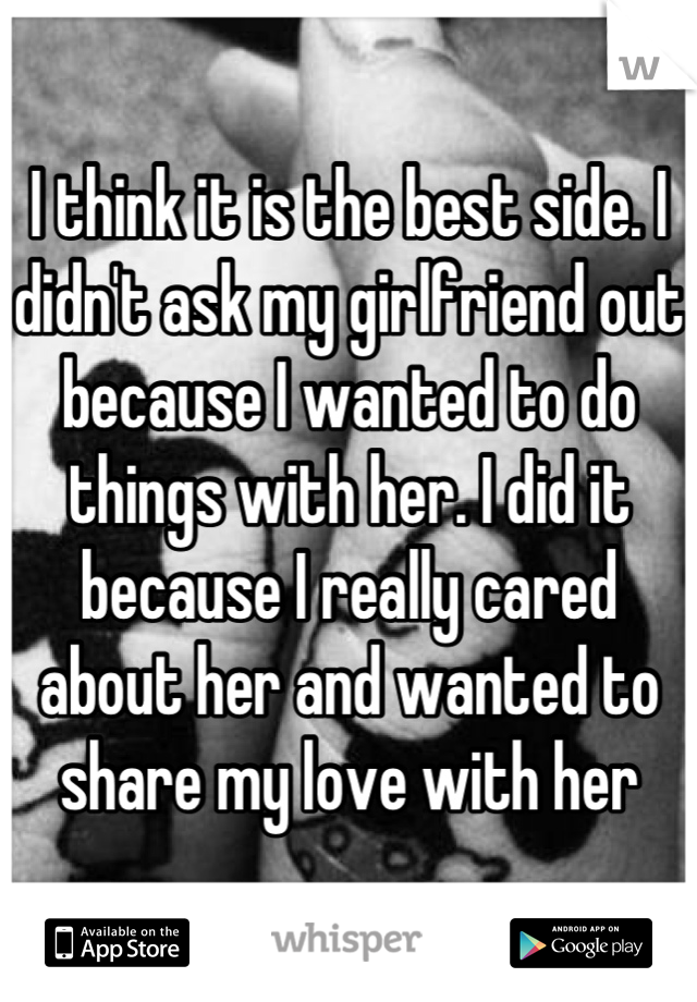 I think it is the best side. I didn't ask my girlfriend out because I wanted to do things with her. I did it because I really cared about her and wanted to share my love with her