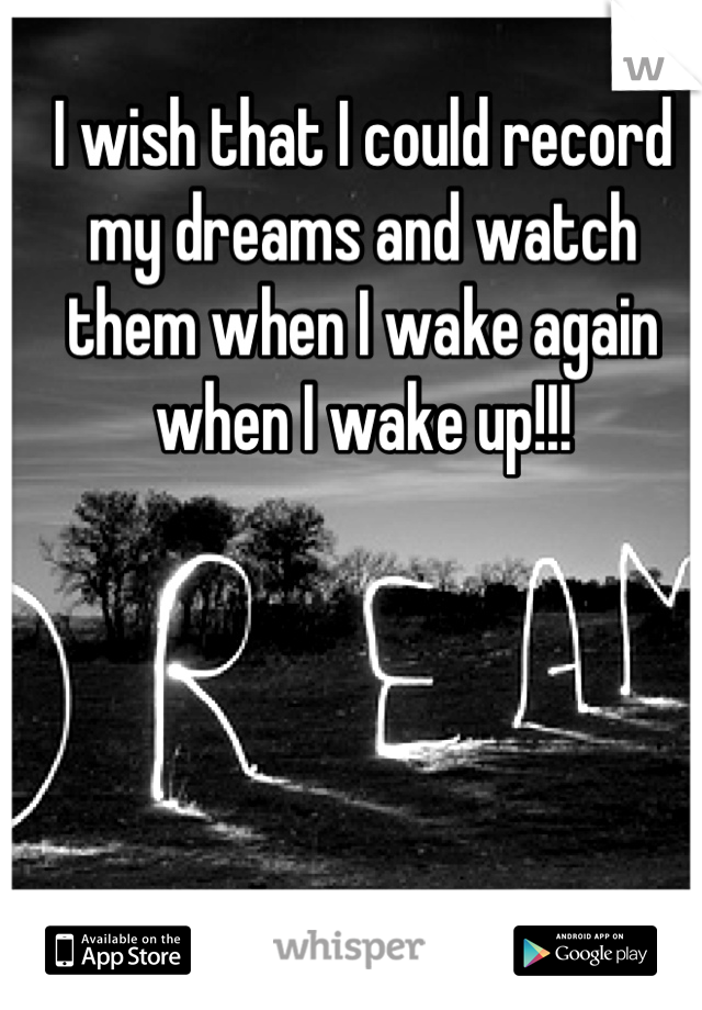 I wish that I could record my dreams and watch them when I wake again when I wake up!!!
