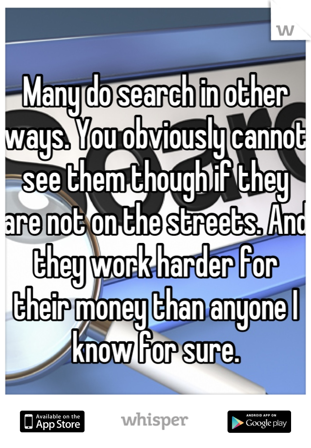 Many do search in other ways. You obviously cannot see them though if they are not on the streets. And they work harder for their money than anyone I know for sure.