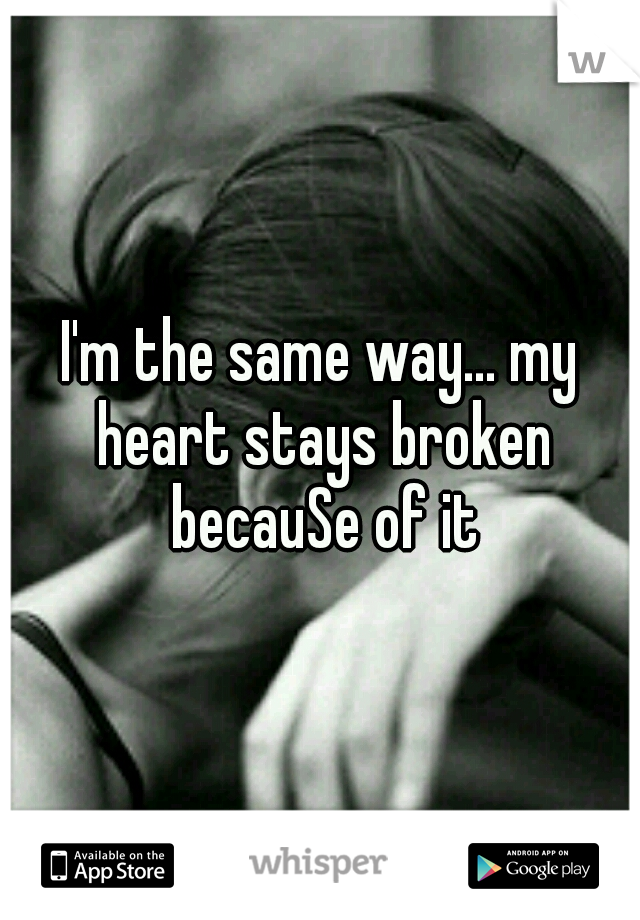 I'm the same way... my heart stays broken becauSe of it