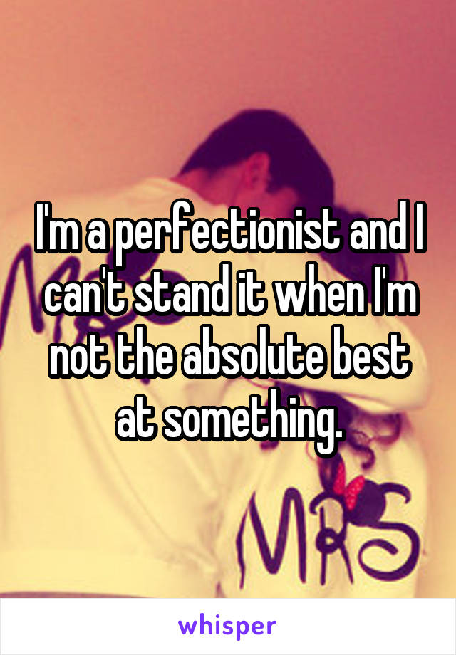 I'm a perfectionist and I can't stand it when I'm not the absolute best at something.