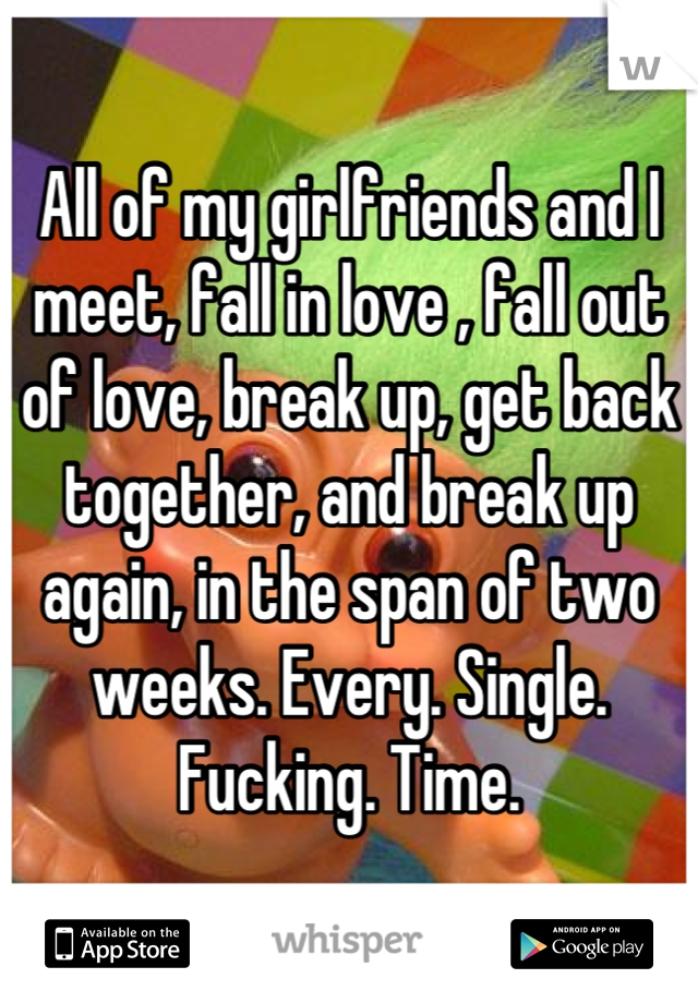 All of my girlfriends and I meet, fall in love , fall out of love, break up, get back together, and break up again, in the span of two weeks. Every. Single. Fucking. Time.