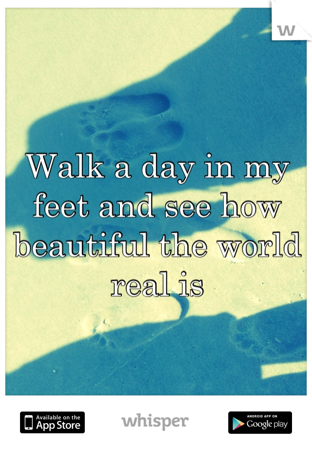 Walk a day in my feet and see how beautiful the world real is