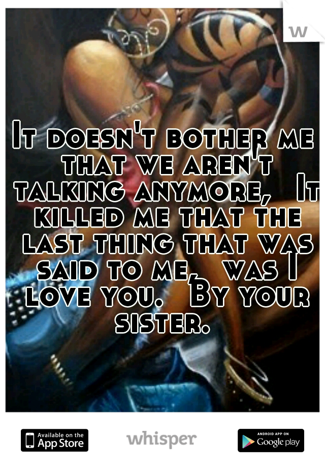 It doesn't bother me that we aren't talking anymore, 
It killed me that the last thing that was said to me, 
was I love you. 
By your sister. 