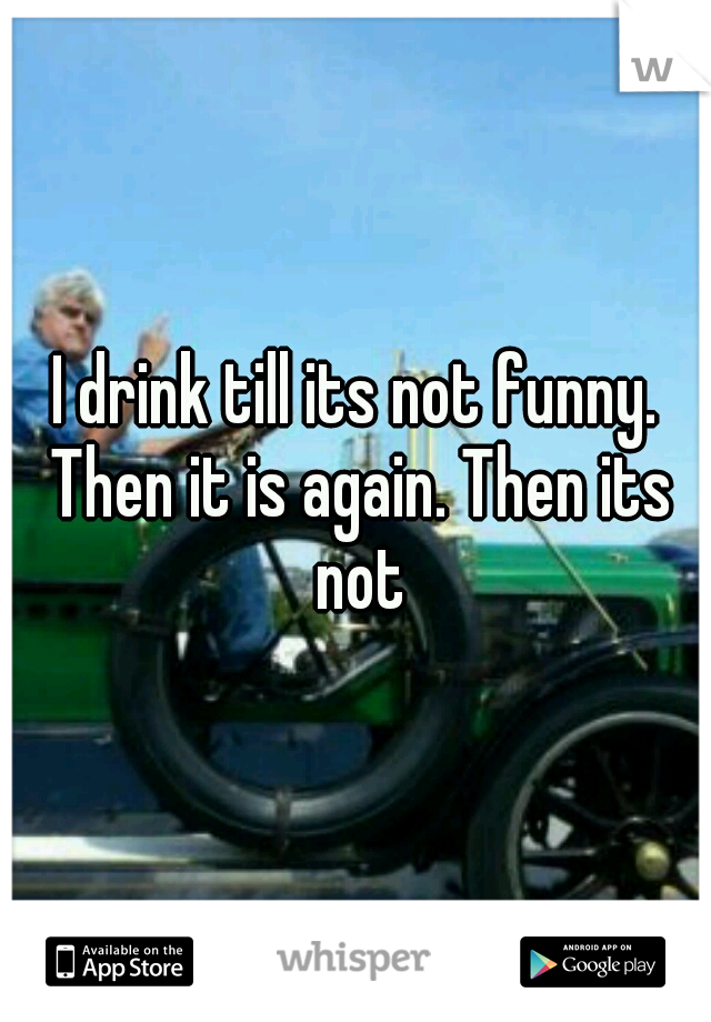I drink till its not funny. Then it is again. Then its not