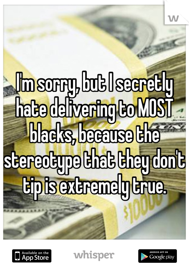I'm sorry, but I secretly hate delivering to MOST blacks, because the stereotype that they don't tip is extremely true.