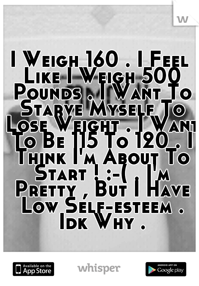 I Weigh 160 . I Feel Like I Weigh 500 Pounds . I Want To Starve Myself To Lose Weight . I Want To Be 115 To 120 . I Think I'm About To Start ! :-( . I'm Pretty , But I Have Low Self-esteem . Idk Why .