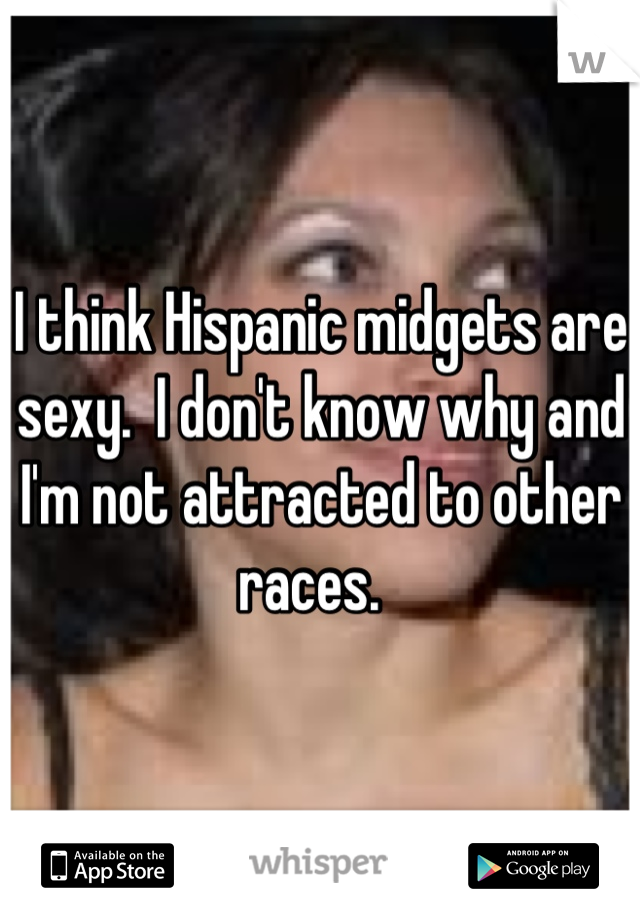 I think Hispanic midgets are sexy.  I don't know why and I'm not attracted to other races.  