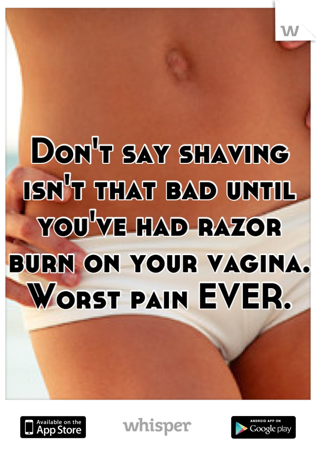 Don't say shaving isn't that bad until you've had razor burn on your vagina. Worst pain EVER.
