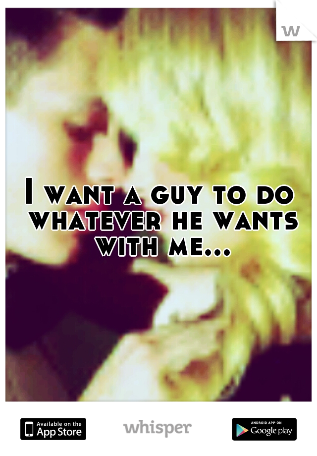 I want a guy to do whatever he wants with me...