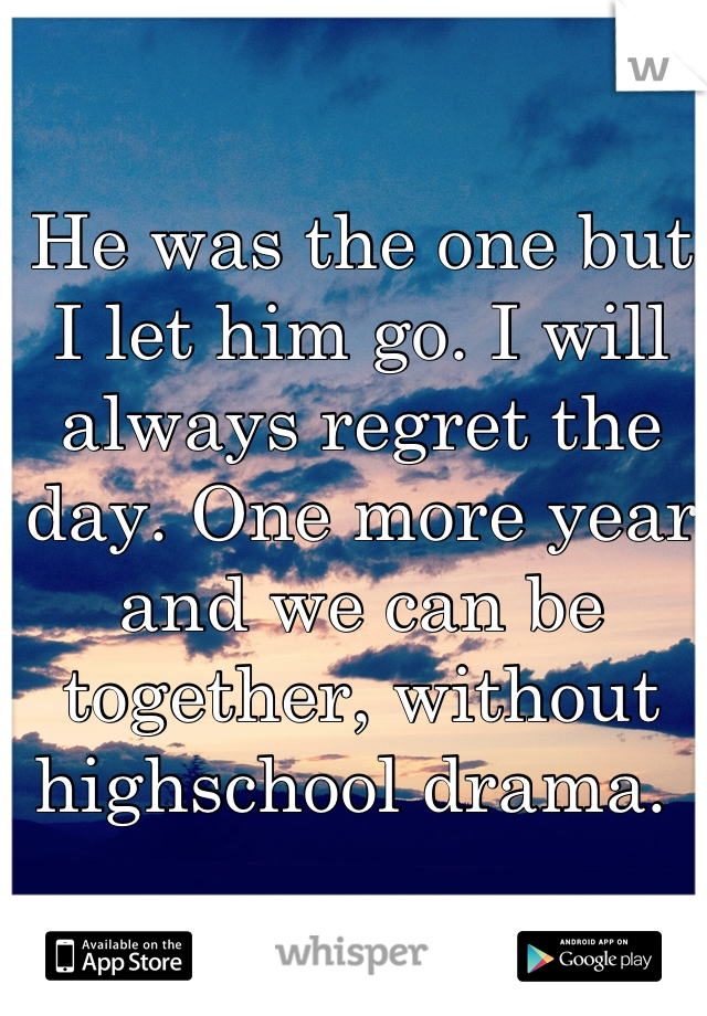 He was the one but I let him go. I will always regret the day. One more year and we can be together, without highschool drama. 
