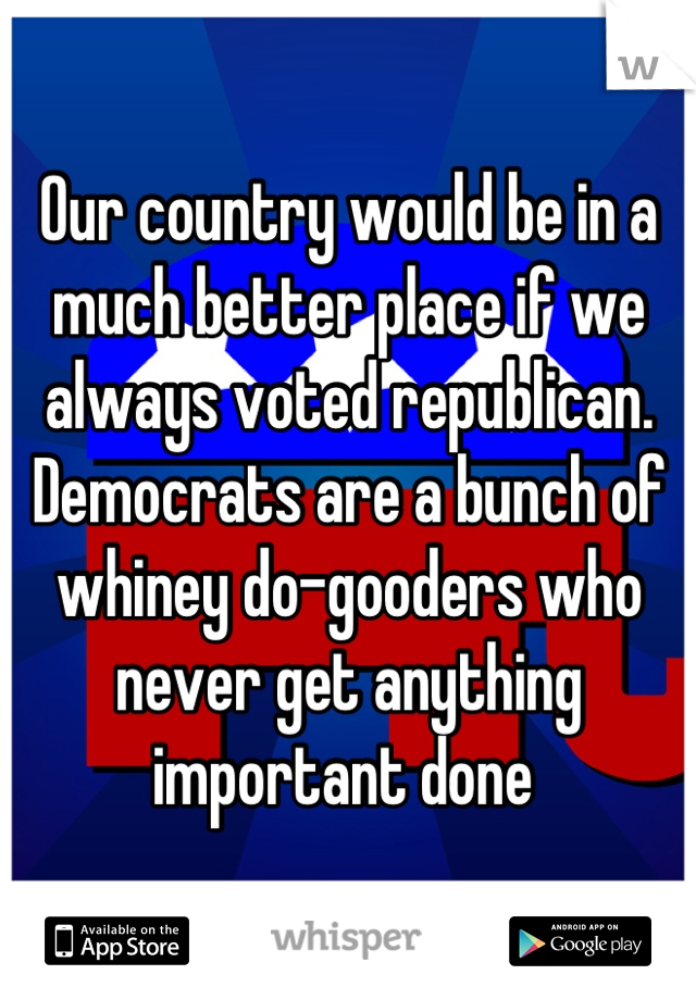 Our country would be in a much better place if we always voted republican. Democrats are a bunch of whiney do-gooders who never get anything important done 