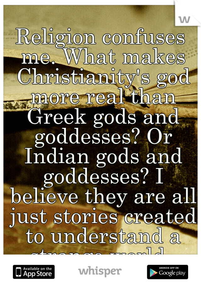 Religion confuses me. What makes Christianity's god more real than Greek gods and goddesses? Or Indian gods and goddesses? I believe they are all just stories created to understand a strange world. 