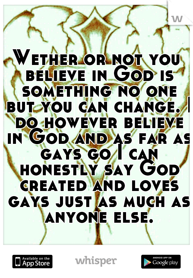 Wether or not you believe in God is something no one but you can change. I do however believe in God and as far as gays go I can honestly say God created and loves gays just as much as anyone else.