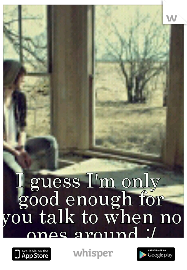 I guess I'm only good enough for you talk to when no ones around :/