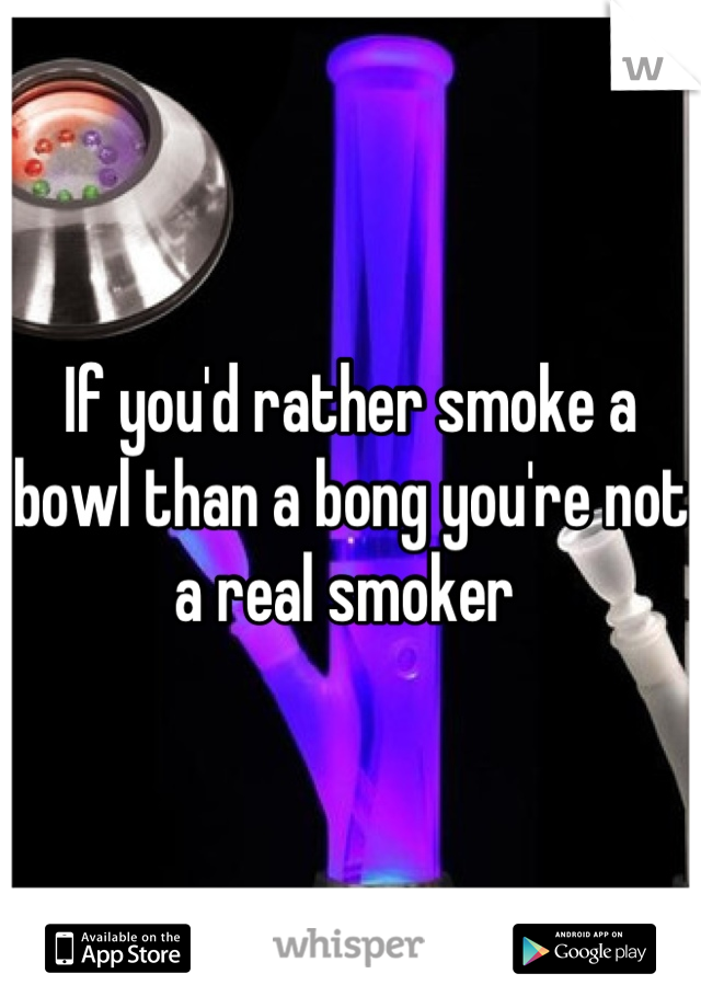 If you'd rather smoke a bowl than a bong you're not a real smoker 