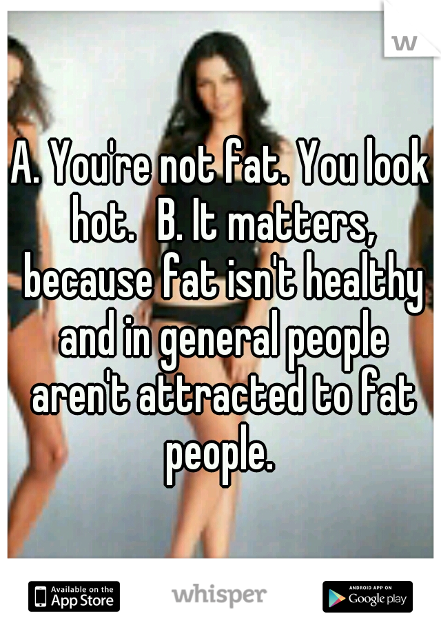 A. You're not fat. You look hot.
B. It matters, because fat isn't healthy and in general people aren't attracted to fat people. 