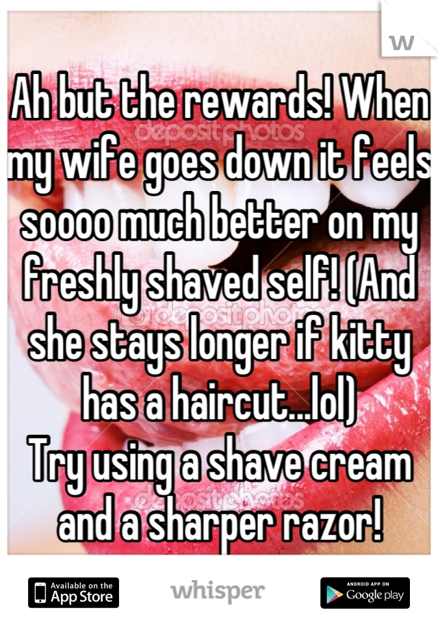 Ah but the rewards! When my wife goes down it feels soooo much better on my freshly shaved self! (And she stays longer if kitty has a haircut...lol)
Try using a shave cream and a sharper razor!
