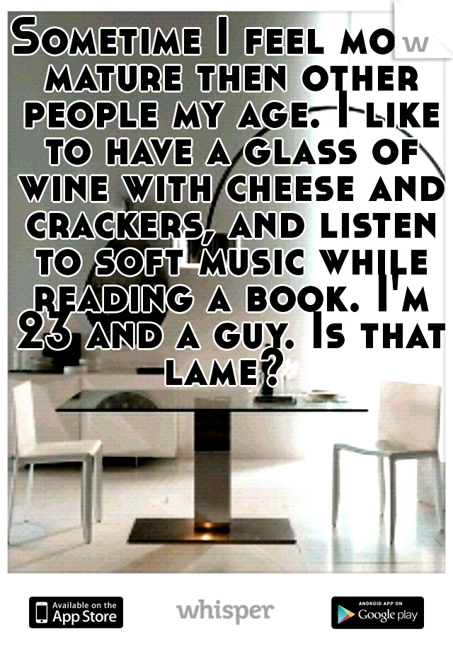 Sometime I feel more mature then other people my age. I like to have a glass of wine with cheese and crackers, and listen to soft music while reading a book. I'm 23 and a guy. Is that lame? 