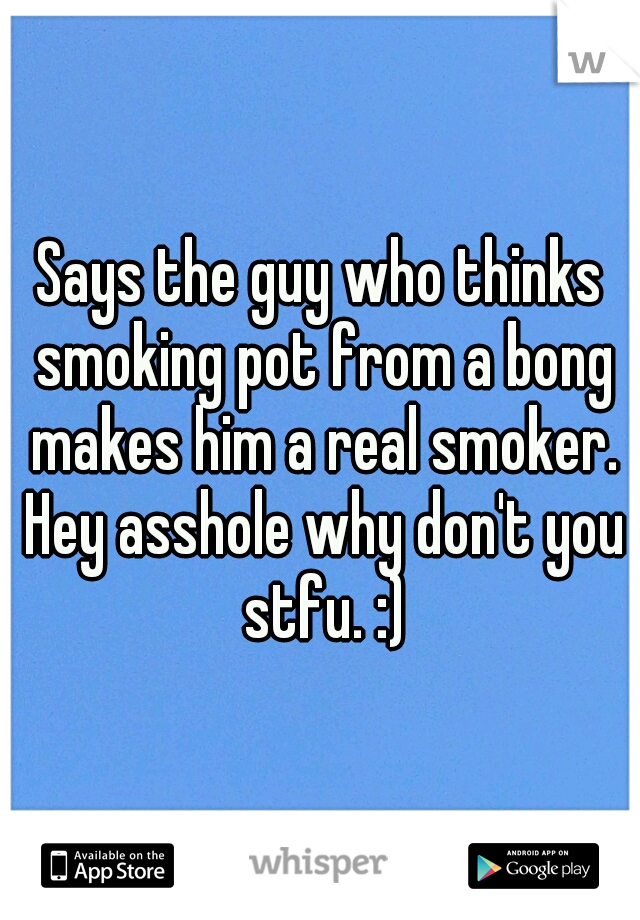 Says the guy who thinks smoking pot from a bong makes him a real smoker. Hey asshole why don't you stfu. :)