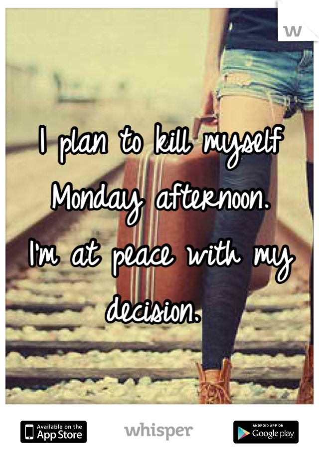 I plan to kill myself Monday afternoon. 
I'm at peace with my decision. 
