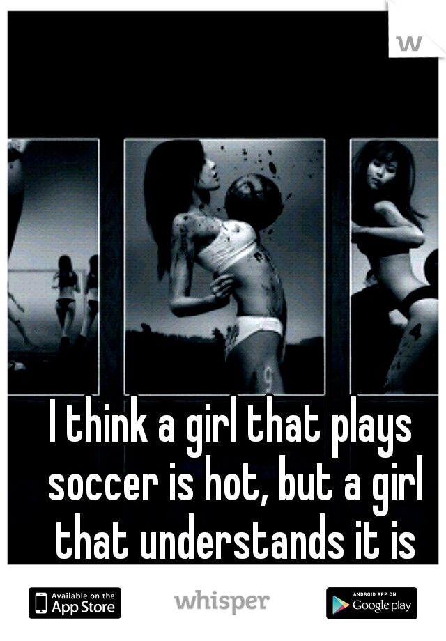 I think a girl that plays soccer is hot, but a girl that understands it is even hotter. 