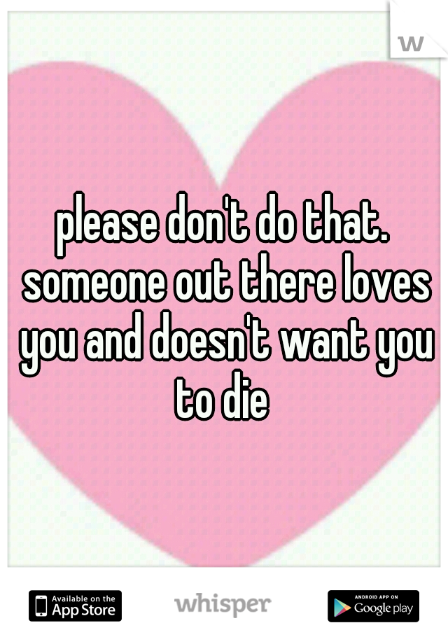 please don't do that. someone out there loves you and doesn't want you to die 