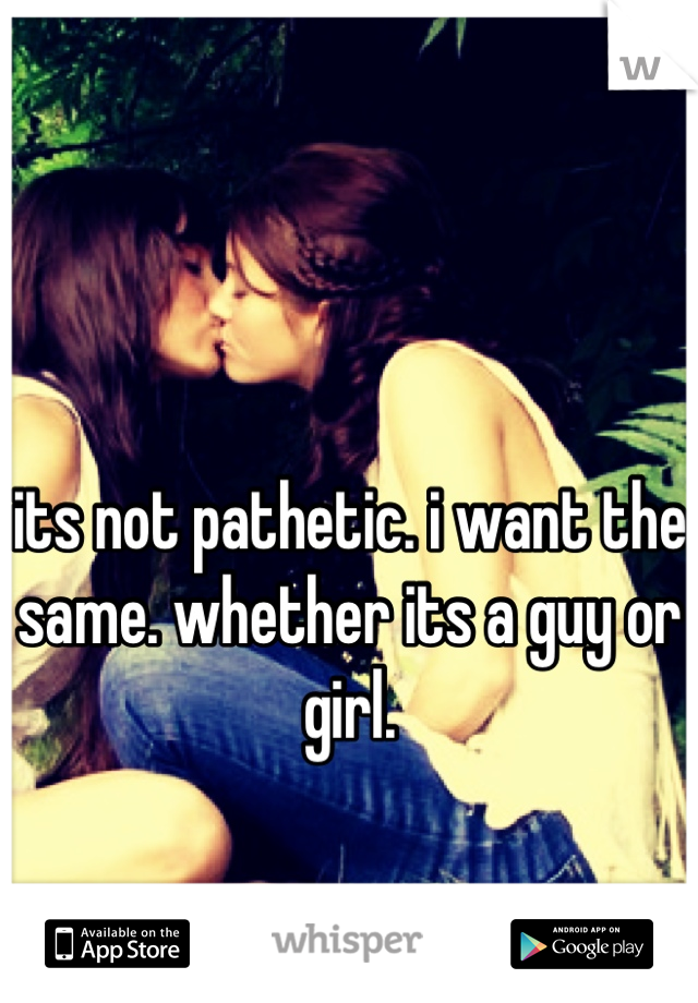 its not pathetic. i want the same. whether its a guy or girl.