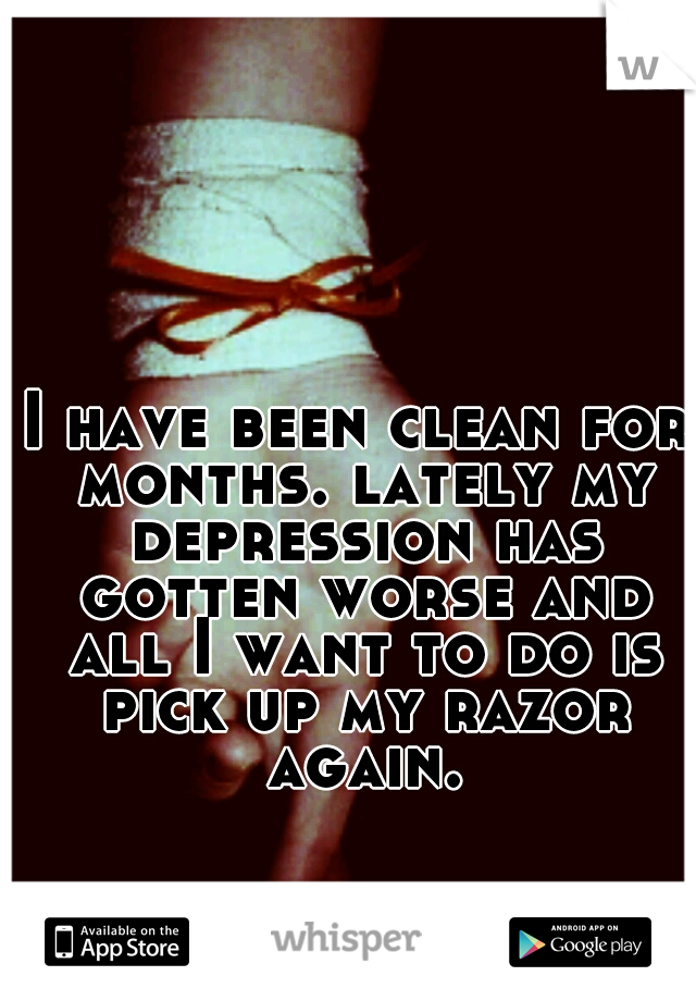 I have been clean for months. lately my depression has gotten worse and all I want to do is pick up my razor again.