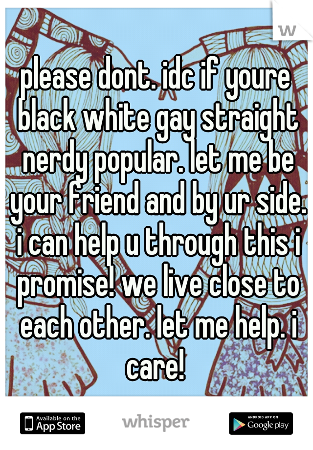 please dont. idc if youre black white gay straight nerdy popular. let me be your friend and by ur side. i can help u through this i promise! we live close to each other. let me help. i care! 
