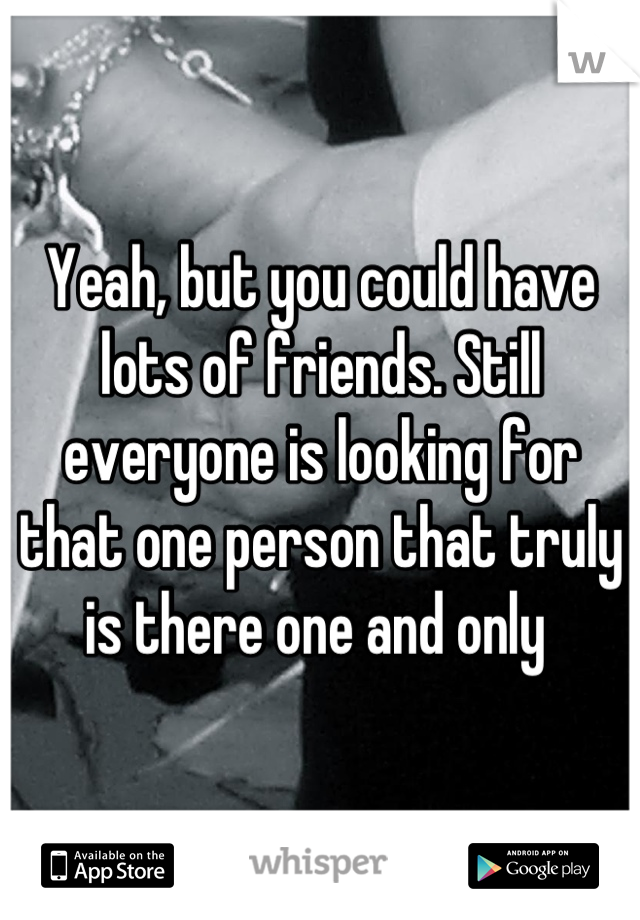 Yeah, but you could have lots of friends. Still everyone is looking for that one person that truly is there one and only 