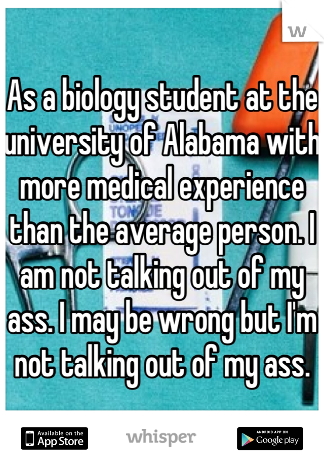 As a biology student at the university of Alabama with more medical experience than the average person. I am not talking out of my ass. I may be wrong but I'm not talking out of my ass.