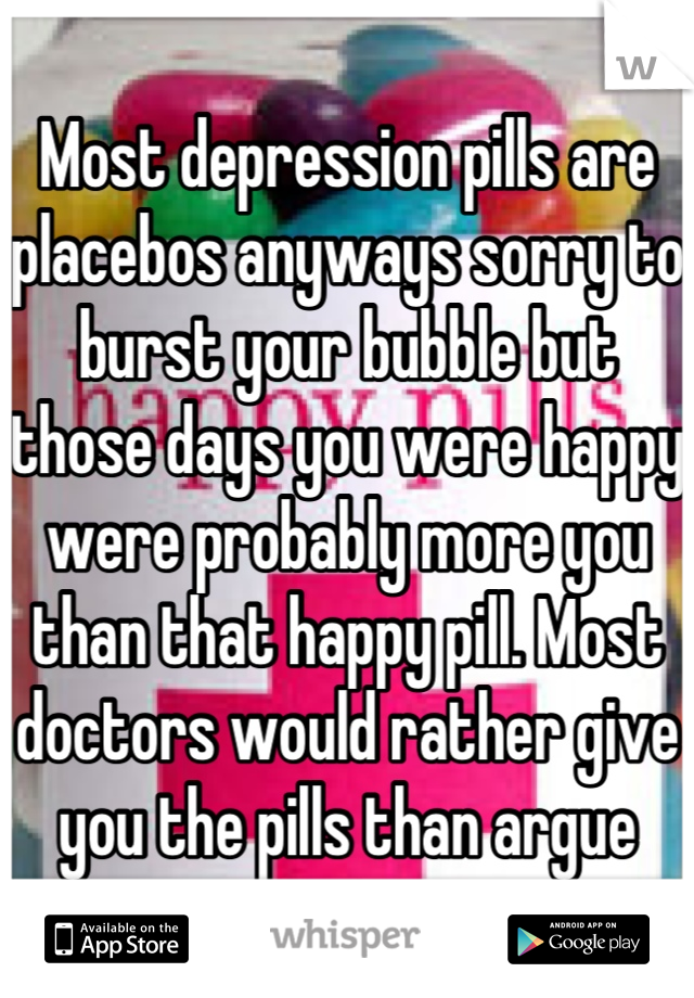 Most depression pills are placebos anyways sorry to burst your bubble but those days you were happy were probably more you than that happy pill. Most doctors would rather give you the pills than argue