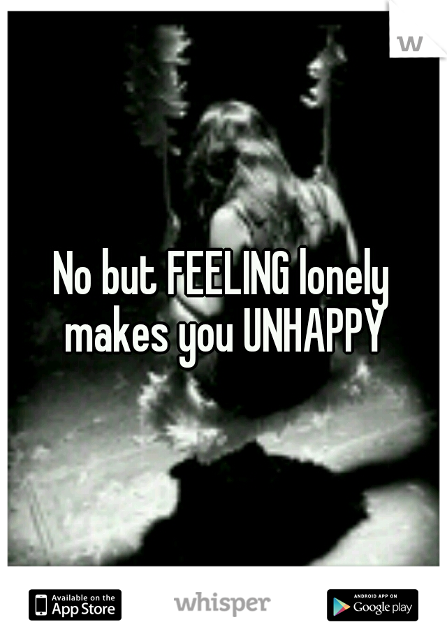 No but FEELING lonely makes you UNHAPPY