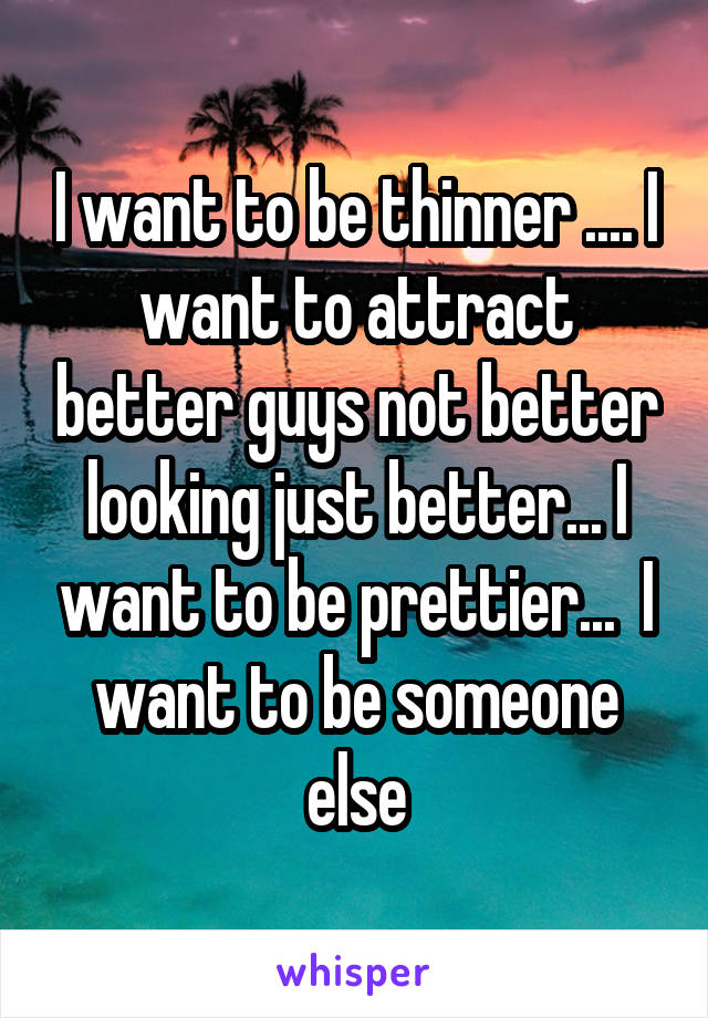 I want to be thinner .... I want to attract better guys not better looking just better... I want to be prettier...  I want to be someone else