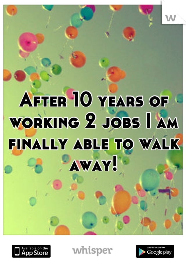 After 10 years of working 2 jobs I am finally able to walk away!