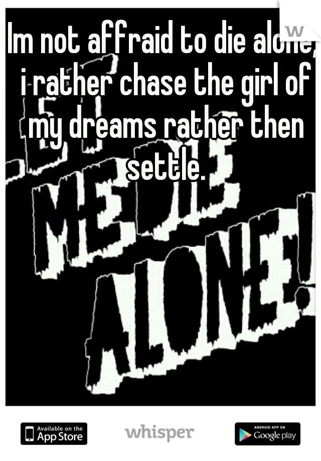 Im not affraid to die alone, i rather chase the girl of my dreams rather then settle.