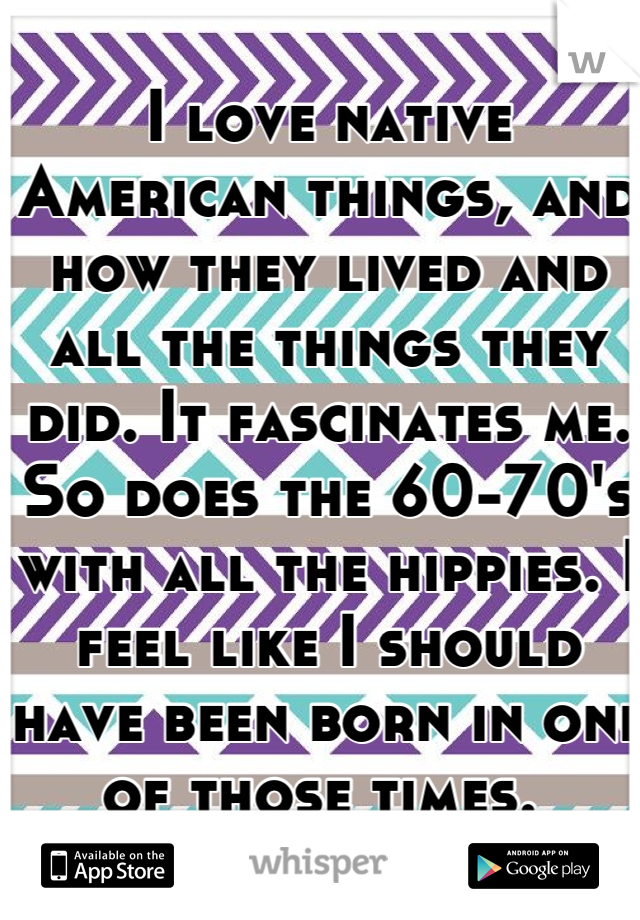 I love native American things, and how they lived and all the things they did. It fascinates me. So does the 60-70's with all the hippies. I feel like I should have been born in one of those times. 