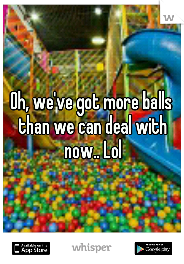 Oh, we've got more balls than we can deal with now.. Lol