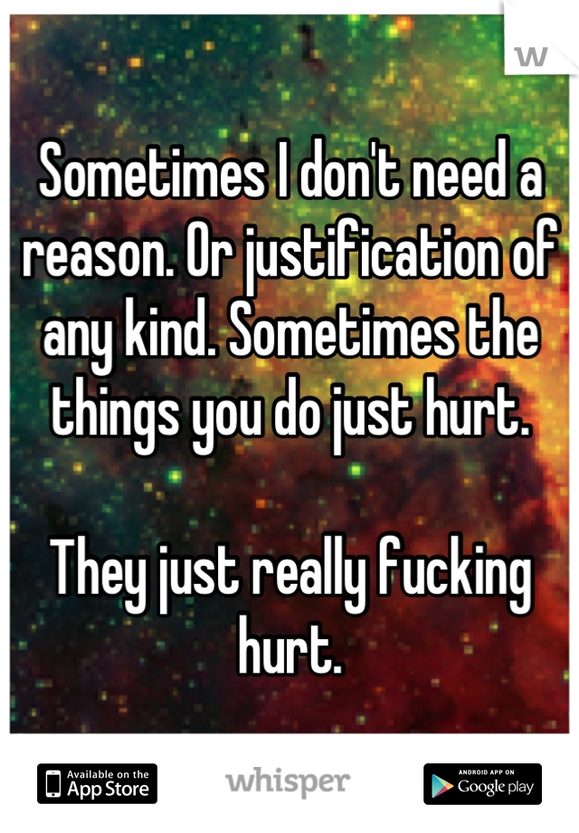 Sometimes I don't need a reason. Or justification of any kind. Sometimes the things you do just hurt. 

They just really fucking hurt.