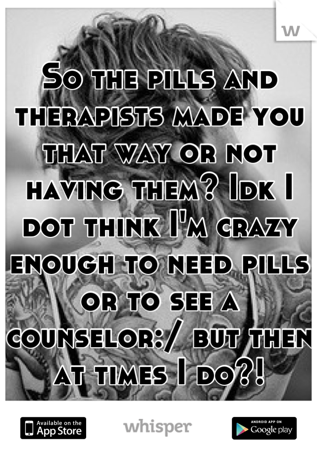 So the pills and therapists made you that way or not having them? Idk I dot think I'm crazy enough to need pills or to see a counselor:/ but then at times I do?!
